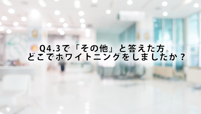 Q4.3で「その他」と答えた方。どこでホワイトニングをしましたか？